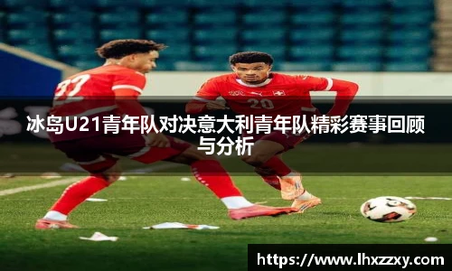 冰岛U21青年队对决意大利青年队精彩赛事回顾与分析